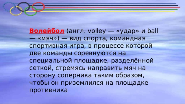Волейбол  (англ. volley — «удар» и ball — «мяч») — вид спорта, командная спортивная игра, в процессе которой две команды соревнуются на специальной площадке, разделённой сеткой, стремясь направить мяч на сторону соперника таким образом, чтобы он приземлился на площадке противника 