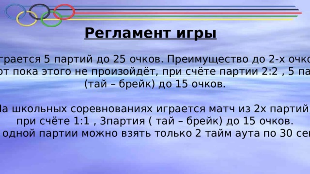 Регламент игры Играется 5 партий до 25 очков. Преимущество до 2-х очков  играют пока этого не произойдёт, при счёте партии 2:2 , 5 партия  (тай – брейк) до 15 очков.   На школьных соревнованиях играется матч из 2х партий,  при счёте 1:1 , 3партия ( тай – брейк) до 15 очков.  В одной партии можно взять только 2 тайм аута по 30 сек. 
