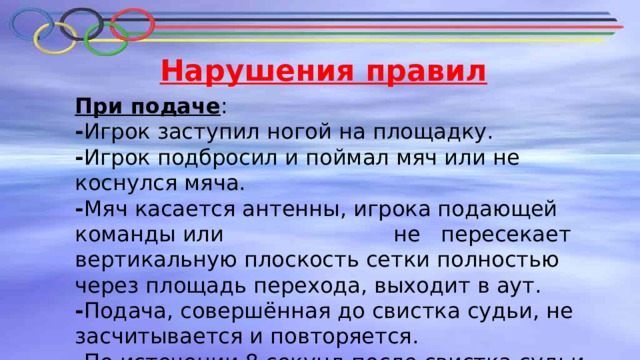 Нарушения правил При подаче : - Игрок заступил ногой на площадку. - Игрок подбросил и поймал мяч или не коснулся мяча. - Мяч касается антенны, игрока подающей команды или не пересекает вертикальную плоскость сетки полностью через площадь перехода, выходит в аут. - Подача, совершённая до свистка судьи, не засчитывается и повторяется. - По истечении 8 секунд после свистка судьи мяч передаётся команде соперников. 