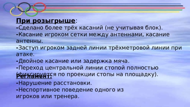 При розыгрыше : - Сделано более трёх касаний (не учитывая блок). - Касание игроком сетки между антеннами, касание антенны. - Заступ игроком задней линии трёхметровой линии при атаке. - Двойное касание или задержка мяча. - Переход центральной линии стопой полностью (фиксируется по проекции стопы на площадку). Регламент: - Нарушение расстановки. - Неспортивное поведение одного из игроков или тренера. 
