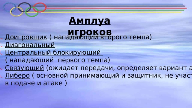 Амплуа игроков 1. Доигровщик ( нападающий второго темпа)  2. Диагональный   3. Центральный блокирующий  ( нападающий первого темпа)  4. Связующий (ожидает передачи, определяет вариант атаки)  5. Либеро ( основной принимающий и защитник, не участвует  в подаче и атаке ) 