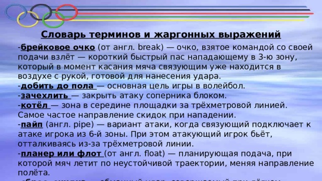 Словарь терминов и жаргонных выражений - брейковое очко (от англ. break) — очко, взятое командой со своей подачи взлёт — короткий быстрый пас нападающему в 3-ю зону, который в момент касания мяча связующим уже находится в воздухе с рукой, готовой для нанесения удара. - добить до пола — основная цель игры в волейбол. - зачехлить — закрыть атаку соперника блоком. - котёл — зона в середине площадки за трёхметровой линией. Самое частое направление скидок при нападении. - пайп (англ. pipe) — вариант атаки, когда связующий подключает к атаке игрока из 6-й зоны. При этом атакующий игрок бьёт, отталкиваясь из-за трёхметровой линии. - планер или флот (от англ. float) — планирующая подача, при которой мяч летит по неустойчивой траектории, меняя направление полёта. - сброс, скидка — обманный удар, совершаемый при лёгком соприкосновении с мячом раскрытой кистью, при этом мяч направляется пальцами. - сняться — выиграть очко в результате своей атаки после подачи соперника. 