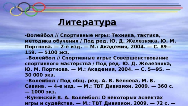 Литература -Волейбол // Спортивные игры: Техника, тактика, методика обучения / Под ред. Ю. Д. Железняка, Ю. М. Портнова. — 2-е изд. — М.: Академия, 2004. — С. 89—159. — 5100 экз.  -Волейбол // Спортивные игры: Совершенствование спортивного мастерства / Под ред. Ю. Д. Железняка, Ю. М. Портнова. — М.: Академия, 2004. — С. 5—95. — 30 000 экз.  -Волейбол / Под общ. ред. А. В. Беляева, М. В. Савина. — 4-е изд. — М.: ТВТ Дивизион, 2009. — 360 с. — 1000 экз.  -Кунянский В. А. Волейбол: О некоторых аспектах игры и судейства. — М.: ТВТ Дивизион, 2009. — 72 с. — 1000 экз. 
