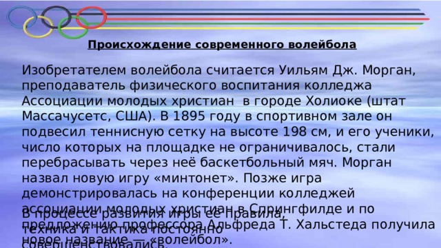 Происхождение современного волейбола Изобретателем волейбола считается Уильям Дж. Морган, преподаватель физического воспитания колледжа Ассоциации молодых христиан в городе Холиоке (штат Массачусетс, США). В 1895 году в спортивном зале он подвесил теннисную сетку на высоте 198 см, и его ученики, число которых на площадке не ограничивалось, стали перебрасывать через неё баскетбольный мяч. Морган назвал новую игру «минтонет». Позже игра демонстрировалась на конференции колледжей ассоциации молодых христиан в Спрингфилде и по предложению профессора Альфреда Т. Хальстеда получила новое название — «волейбол». В процессе развития игры её правила, техника и тактика постоянно совершенствовались . 