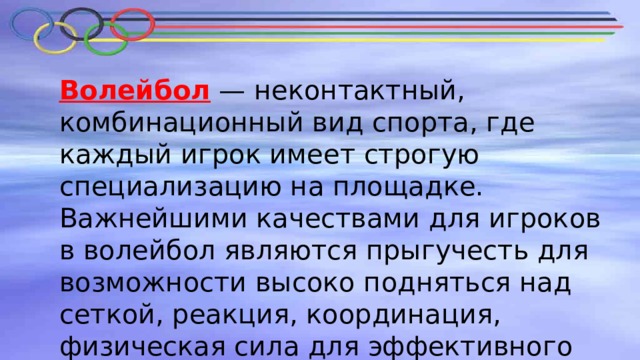 Волейбол — неконтактный, комбинационный вид спорта, где каждый игрок имеет строгую специализацию на площадке. Важнейшими качествами для игроков в волейбол являются прыгучесть для возможности высоко подняться над сеткой, реакция, координация, физическая сила для эффективного произведения атакующих ударов. 