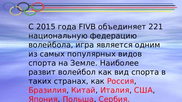 С 2015 года FIVB объединяет 221 национальную федерацию волейбола, игра является одним из самых популярных видов спорта на Земле. Наиболее развит волейбол как вид спорта в таких странах, как Россия , Бразилия , Китай , Италия , США , Япония , Польша , Сербия. 