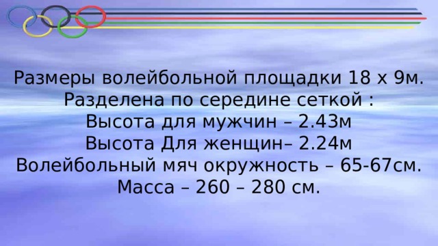 Размеры волейбольной площадки 18 х 9м.  Разделена по середине сеткой :  Высота для мужчин – 2.43м  Высота Для женщин– 2.24м  Волейбольный мяч окружность – 65-67см.  Масса – 260 – 280 см.   