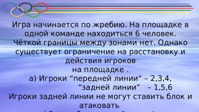 Игра начинается по жребию. На площадке в одной команде находиться 6 человек.  Чёткой границы между зонами нет. Однако существует ограничение на расстановку и действия игроков  на площадке .  а) Игроки “передней линии” – 2,3,4,  “задней линии” – 1,5,6  Игроки задней линии не могут ставить блок и атаковать  ( ближе 3х метровой линии). 