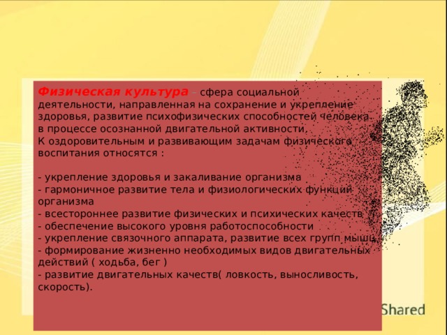 Физическая культура  – сфера социальной деятельности, направленная на сохранение и укрепление здоровья, развитие психофизических способностей человека в процессе осознанной двигательной активности.  К оздоровительным и развивающим задачам физического воспитания относятся :   - укрепление здоровья и закаливание организма  - гармоничное развитие тела и физиологических функций организма  - всестороннее развитие физических и психических качеств  - обеспечение высокого уровня работоспособности  - укрепление связочного аппарата, развитие всех групп мышц  - формирование жизненно необходимых видов двигательных действий ( ходьба, бег )  - развитие двигательных качеств( ловкость, выносливость, скорость).     