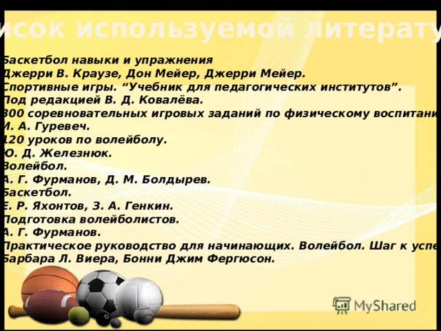 Список используемой литературы Баскетбол навыки и упражнения  Джерри В. Краузе, Дон Мейер, Джерри Мейер. Спортивные игры. “Учебник для педагогических институтов”.  Под редакцией В. Д. Ковалёва. 300 соревновательных игровых заданий по физическому воспитанию.  И. А. Гуревеч. 120 уроков по волейболу.  Ю. Д. Железнюк. Волейбол.  А. Г. Фурманов, Д. М. Болдырев. Баскетбол.  Е. Р. Яхонтов, З. А. Генкин. Подготовка волейболистов.  А. Г. Фурманов. Практическое руководство для начинающих. Волейбол. Шаг к успеху.  Барбара Л. Виера, Бонни Джим Фергюсон.    