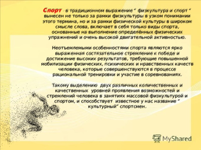 Спорт – в традиционном выражение “ физкультура и спорт “ вынесен не только за рамки физкультуры в узком понимании этого термина, но и за рамки физической культуры в широком смысле слова, включает в себя только виды спорта, основанные на выполнение определённых физических упражнений и очень высокой двигательной активностью.   Неотъемлемыми особенностями спорта являются ярко выраженная состязательное стремление к победе и достижение высоких результатов, требующие повышенной мобилизации физических, психических и нравственных качеств человека, которые совершенствуются в процессе рациональной тренировки и участие в соревнованиях.   Такому выделению двух различных количественных и качественных уровней проявления возможностей и стремлений человека в занятиях массовой физкультурой и спортом, и способствует известное у нас название “ культурный” спортсмен.     