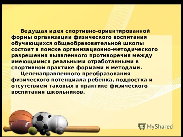  Ведущая идея спортивно-ориентированной формы организации физического воспитания обучающихся общеобразовательной школы состоит в поиске организационно-методического разрешения выявленного противоречия между имеющимися реальными отработанными в спортивной практике формами и методами.  Целенаправленного преобразования физического потенциала ребенка, подростка и отсутствием таковых в практике физического воспитания школьников. 