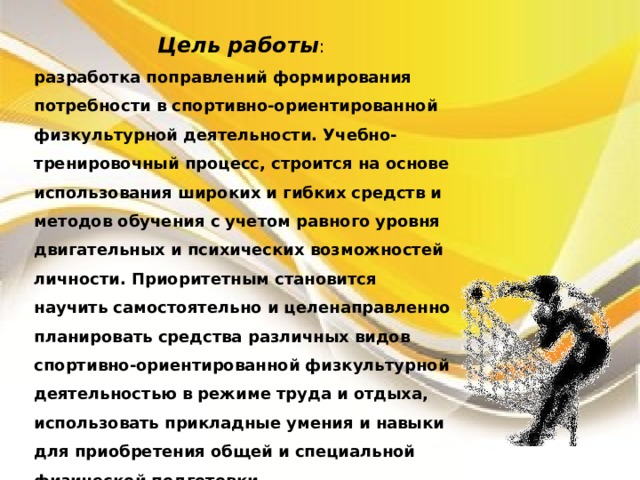 Цель работы : разработка поправлений формирования потребности в спортивно-ориентированной физкультурной деятельности. Учебно-тренировочный процесс, строится на основе использования широких и гибких средств и методов обучения с учетом равного уровня двигательных и психических возможностей личности. Приоритетным становится научить самостоятельно и целенаправленно планировать средства различных видов спортивно-ориентированной физкультурной деятельностью в режиме труда и отдыха, использовать прикладные умения и навыки для приобретения общей и специальной физической подготовки. 