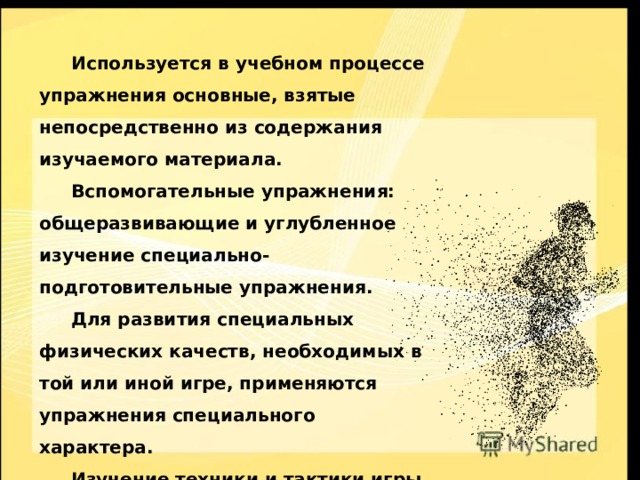  Используется в учебном процессе упражнения основные, взятые непосредственно из содержания изучаемого материала.  Вспомогательные упражнения: общеразвивающие и углубленное изучение специально-подготовительные упражнения.  Для развития специальных физических качеств, необходимых в той или иной игре, применяются упражнения специального характера.  Изучение техники и тактики игры ведется с помощью большой группы специальных упражнений. 