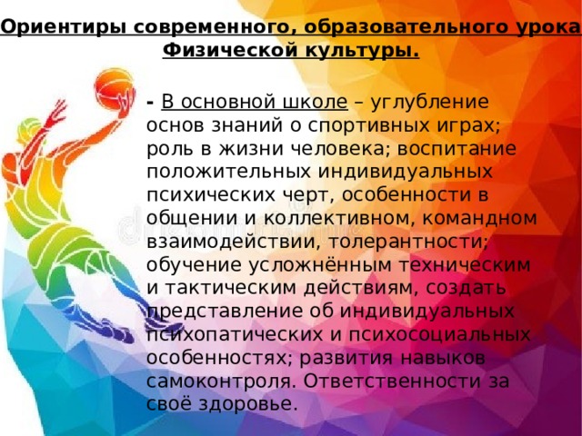 Ориентиры современного, образовательного урока  Физической культуры. - В основной школе – углубление основ знаний о спортивных играх; роль в жизни человека; воспитание положительных индивидуальных психических черт, особенности в общении и коллективном, командном взаимодействии, толерантности; обучение усложнённым техническим и тактическим действиям, создать представление об индивидуальных психопатических и психосоциальных особенностях; развития навыков самоконтроля. Ответственности за своё здоровье. 