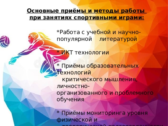 Основные приёмы и методы работы  при занятиях спортивными играми: *Работа с учебной и научно-популярной литературой   * ИКТ технологии   * Приёмы образовательных технологий  критического мышления, личностно- организованного и проблемного обучения   * Приёмы мониторинга уровня физической и  теоретической подготовленности учащихся 