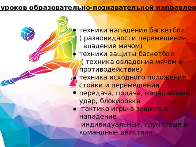 Серия уроков образовательно-познавательной направленности: техники нападения баскетбол  ( разновидности перемещения, владение мячом)  техники защиты баскетбол  ( техника овладения мячом и противодействие)  техника исходного положения стойки и перемещения  передача, подача, нападающий удар, блокировка  тактика игры в защите и нападение  индивидуальные, групповые и командные действия. 