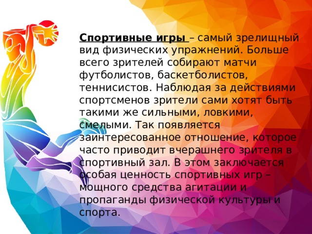 Спортивные игры – самый зрелищный вид физических упражнений. Больше всего зрителей собирают матчи футболистов, баскетболистов, теннисистов. Наблюдая за действиями спортсменов зрители сами хотят быть такими же сильными, ловкими, смелыми. Так появляется заинтересованное отношение, которое часто приводит вчерашнего зрителя в спортивный зал. В этом заключается особая ценность спортивных игр – мощного средства агитации и пропаганды физической культуры и спорта. 