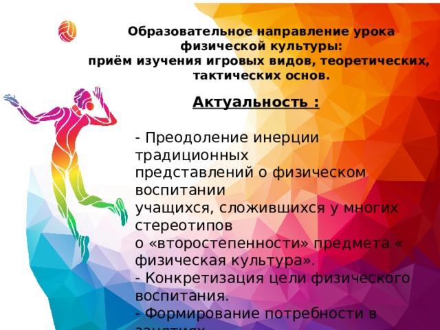 Образовательное направление урока физической культуры: приём изучения игровых видов, теоретических,  тактических основ. Актуальность : - Преодоление инерции традиционных  представлений о физическом воспитании  учащихся, сложившихся у многих стереотипов  о «второстепенности» предмета « физическая культура».  - Конкретизация цели физического воспитания.  - Формирование потребности в занятиях  спортивными играми. 