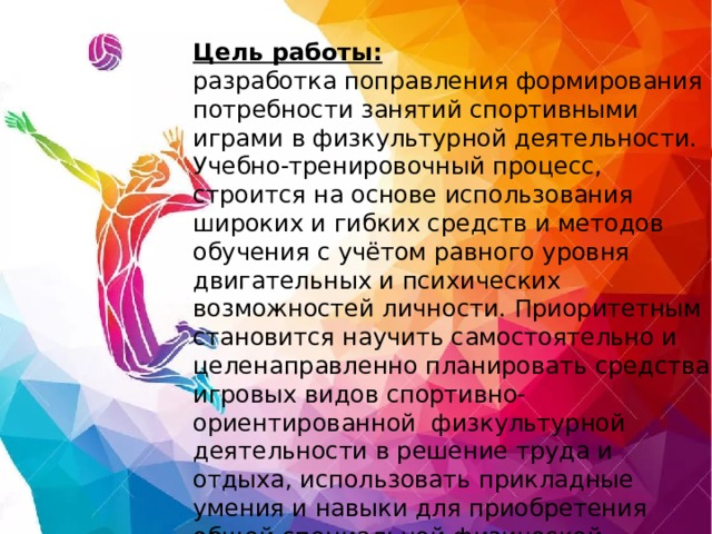 Цель работы:  разработка поправления формирования потребности занятий спортивными играми в физкультурной деятельности. Учебно-тренировочный процесс, строится на основе использования широких и гибких средств и методов обучения с учётом равного уровня двигательных и психических возможностей личности. Приоритетным становится научить самостоятельно и целенаправленно планировать средства игровых видов спортивно-ориентированной физкультурной деятельности в решение труда и отдыха, использовать прикладные умения и навыки для приобретения общей специальной физической готовности.   