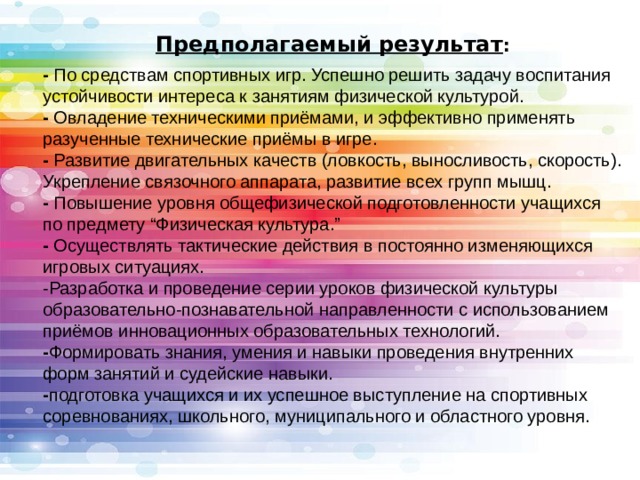 Предполагаемый результат : - По средствам спортивных игр. Успешно решить задачу воспитания устойчивости интереса к занятиям физической культурой.  - Овладение техническими приёмами, и эффективно применять разученные технические приёмы в игре.  - Развитие двигательных качеств (ловкость, выносливость, скорость). Укрепление связочного аппарата, развитие всех групп мышц.  - Повышение уровня общефизической подготовленности учащихся по предмету “Физическая культура.”  - Осуществлять тактические действия в постоянно изменяющихся игровых ситуациях.  -Разработка и проведение серии уроков физической культуры образовательно-познавательной направленности с использованием приёмов инновационных образовательных технологий.  - Формировать знания, умения и навыки проведения внутренних форм занятий и судейские навыки.  - подготовка учащихся и их успешное выступление на спортивных соревнованиях, школьного, муниципального и областного уровня. 