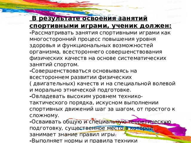  В результате освоения занятий спортивными играми, ученик должен:  - Рассматривать занятия спортивными играми как многосторонний процесс повышения уровня здоровья и функциональных возможностей организма, всестороннего совершенствования физических качеств на основе систематических занятий спортом.  - Совершенствоваться основываясь на всестороннем развитии физических ( двигательных) качеств и на специальной волевой и морально этнической подготовке.  - Овладевать высоким уровнем технико-тактического порядка, искусном выполнении спортивных движений шаг за шагом, от простого к сложному.  - Осваивать общую и специальную теоретическую подготовку, существенное место в которой занимает знание правил игры.  - Выполняет нормы и правила техники безопасности направленные на предупреждение травматизма и соблюдать нормы гигиенических требований. 