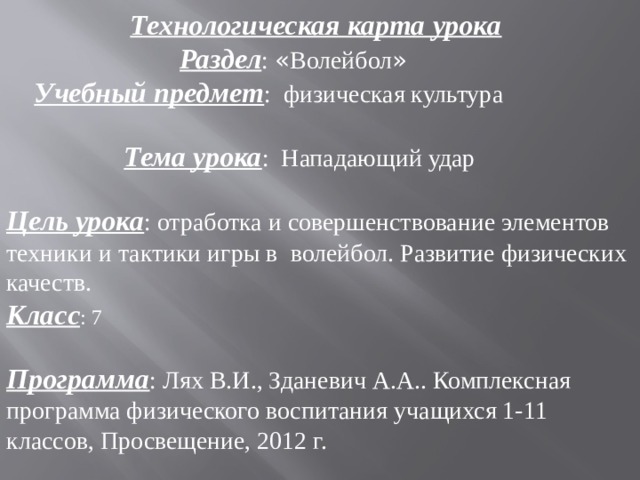  Технологическая карта урока  Раздел : « Волейбол »   Учебный предмет : физическая культура   Тема урока : Нападающий удар Цель урока : отработка и совершенствование элементов техники и тактики игры в волейбол. Развитие физических качеств. Класс : 7   Программа : Лях В.И., Зданевич А.А.. Комплексная программа физического воспитания учащихся 1-11 классов, Просвещение, 2012 г. 