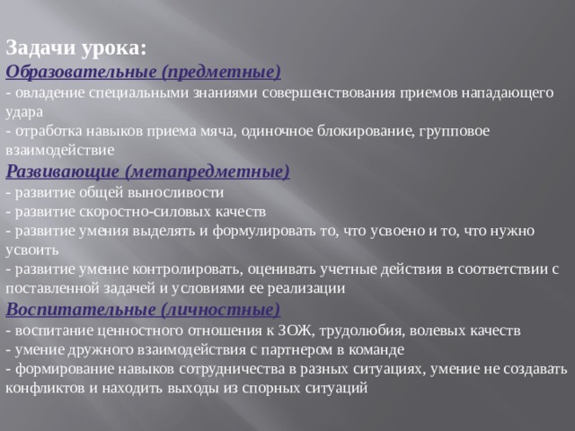 Задачи урока: Образовательные (предметные) - овладение специальными знаниями совершенствования приемов нападающего удара - отработка навыков приема мяча, одиночное блокирование, групповое взаимодействие Развивающие (метапредметные) - развитие общей выносливости - развитие скоростно-силовых качеств - развитие умения выделять и формулировать то, что усвоено и то, что нужно усвоить - развитие умение контролировать, оценивать учетные действия в соответствии с поставленной задачей и условиями ее реализации Воспитательные (личностные) - воспитание ценностного отношения к ЗОЖ, трудолюбия, волевых качеств - умение дружного взаимодействия с партнером в команде - формирование навыков сотрудничества в разных ситуациях, умение не создавать конфликтов и находить выходы из спорных ситуаций 