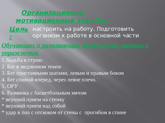  Организационно-мотивационный этап 7м.  настроить на работу. Подготовить организм к работе в основной части Цель : Обучающие и развивающие компоненты, задания и упражнения. 1.Ходьба в строю 2. Бег в медленном темпе 3. Бег приставными шагами, левым и правым боком 4. Бег спиной вперед, через левое плечо. 5. ОРУ 6. Разминка с баскетбольным мячом * верхний прием на стенку * верхний прием над собой * удар в пол с отскоком от стены с прогибом в спине 