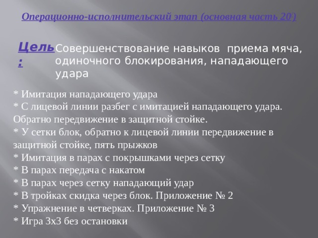Операционно-исполнительский этап (основная часть 20 / ) Цель: Совершенствование навыков приема мяча, одиночного блокирования, нападающего удара * Имитация нападающего удара * С лицевой линии разбег с имитацией нападающего удара. Обратно передвижение в защитной стойке. * У сетки блок, обратно к лицевой линии передвижение в защитной стойке, пять прыжков * Имитация в парах с покрышками через сетку * В парах передача с накатом * В парах через сетку нападающий удар * В тройках скидка через блок. Приложение № 2 * Упражнение в четверках. Приложение № 3 * Игра 3х3 без остановки 