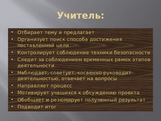 Учитель: Отбирает тему и предлагает Организует поиск способа достижения поставленной цели Контролирует соблюдение техники безопасности Следит за соблюдением временных рамок этапов деятельности Наблюдает, советует, косвенно руководит деятельностью, отвечает на вопросы Направляет процесс Мотивирует учащихся к обсуждению проекта Обобщает и резюмирует полученный результат Подводит итог 