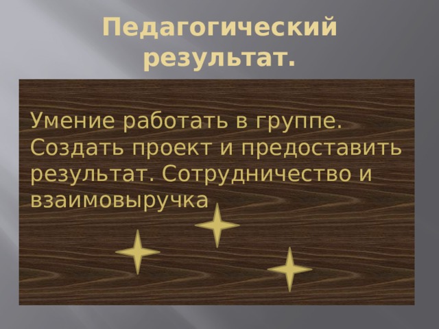 Педагогический результат. Умение работать в группе. Создать проект и предоставить результат. Сотрудничество и взаимовыручка 