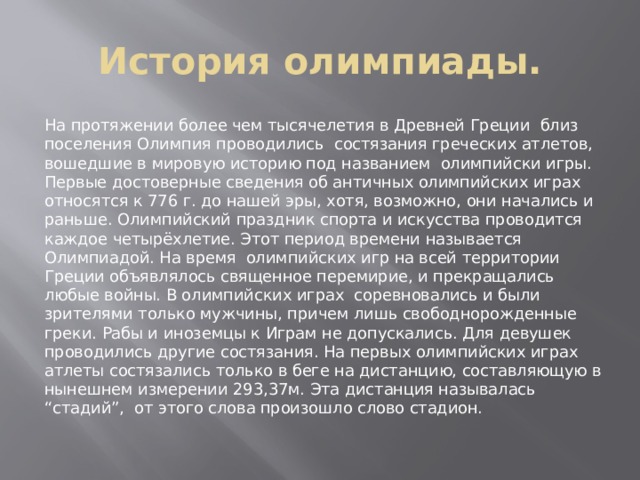 История олимпиады. На протяжении более чем тысячелетия в Древней Греции близ поселения Олимпия проводились состязания греческих атлетов, вошедшие в мировую историю под названием олимпийски игры. Первые достоверные сведения об античных олимпийских играх относятся к 776 г. до нашей эры, хотя, возможно, они начались и раньше. Олимпийский праздник спорта и искусства проводится каждое четырёхлетие. Этот период времени называется Олимпиадой. На время олимпийских игр на всей территории Греции объявлялось священное перемирие, и прекращались любые войны. В олимпийских играх соревновались и были зрителями только мужчины, причем лишь свободнорожденные греки. Рабы и иноземцы к Играм не допускались. Для девушек проводились другие состязания. На первых олимпийских играх атлеты состязались только в беге на дистанцию, составляющую в нынешнем измерении 293,37м. Эта дистанция называлась “стадий”, от этого слова произошло слово стадион. 