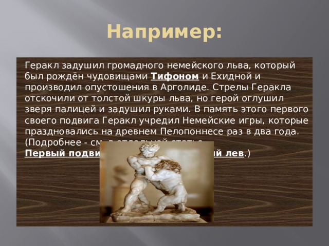 Например: Геракл задушил громадного немейского льва, который был рождён чудовищами  Тифоном  и Ехидной и производил опустошения в Арголиде. Стрелы Геракла отскочили от толстой шкуры льва, но герой оглушил зверя палицей и задушил руками. В память этого первого своего подвига Геракл учредил Немейские игры, которые праздновались на древнем Пелопоннесе раз в два года. (Подробнее - см. в отдельной статье Первый подвиг Геракла – Немейский лев .) 
