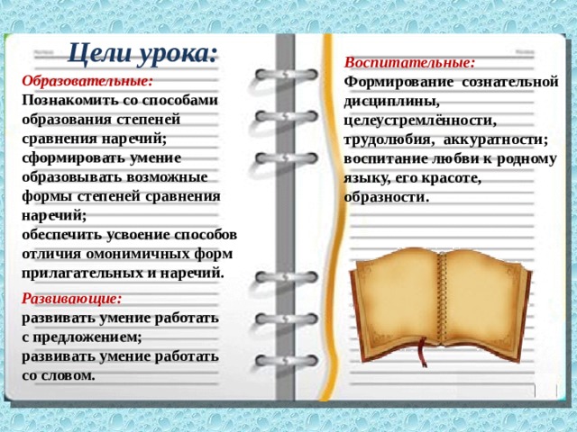 Цели урока: Воспитательные: Формирование сознательной дисциплины, целеустремлённости, трудолюбия, аккуратности; воспитание любви к родному языку, его красоте, образности. Образовательные: Познакомить со способами образования степеней сравнения наречий; сформировать умение образовывать возможные формы степеней сравнения наречий; обеспечить усвоение способов отличия омонимичных форм прилагательных и наречий. Развивающие: развивать умение работать с предложением; развивать умение работать со словом. 
