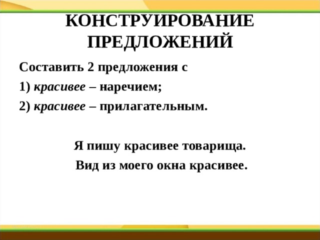КОНСТРУИРОВАНИЕ ПРЕДЛОЖЕНИЙ Составить 2 предложения с 1) красивее – наречием; 2) красивее – прилагательным.  Я пишу красивее товарища.  Вид из моего окна красивее.   