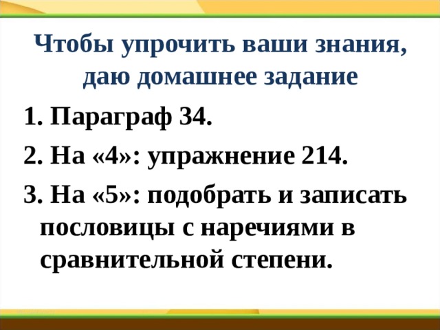 Чтобы упрочить ваши знания,  даю домашнее задание 1. Параграф 34. 2. На «4»: упражнение 214. 3. На «5»: подобрать и записать пословицы с наречиями в сравнительной степени. 