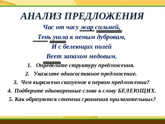 АНАЛИЗ ПРЕДЛОЖЕНИЯ Час от часу жар сильней, Тень ушла к немым дубровам, И с белеющих полей Веет запахом медовым. Определите структуру предложения. Укажите односоставное предложение. Чем выражено сказуемое в первом предложении? Подберите однокоренные слова к слову БЕЛЕЮЩИХ. 5. Как образуются степени сравнения прилагательных?  