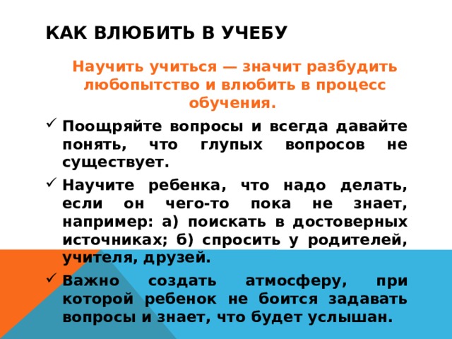 КАК ВЛЮБИТЬ В УЧЕБУ   Научить учиться — значит разбудить любопытство и влюбить в процесс обучения. Поощряйте вопросы и всегда давайте понять, что глупых вопросов не существует. Научите ребенка, что надо делать, если он чего-то пока не знает, например: а) поискать в достоверных источниках; б) спросить у родителей, учителя, друзей. Важно создать атмосферу, при которой ребенок не боится задавать вопросы и знает, что будет услышан.   