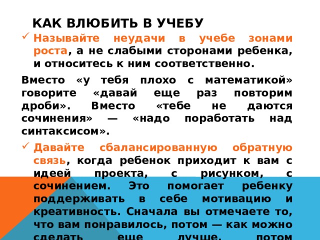 КАК ВЛЮБИТЬ В УЧЕБУ  Называйте неудачи в учебе зонами роста , а не слабыми сторонами ребенка, и относитесь к ним соответственно. Вместо «у тебя плохо с математикой» говорите «давай еще раз повторим дроби». Вместо «тебе не даются сочинения» — «надо поработать над синтаксисом». Давайте сбалансированную обратную связь , когда ребенок приходит к вам с идеей проекта, с рисунком, с сочинением. Это помогает ребенку поддерживать в себе мотивацию и креативность. Сначала вы отмечаете то, что вам понравилось, потом — как можно сделать еще лучше, потом рассказываете — каким будет результат после улучшения. Именно в таком порядке. Старайтесь не раздавать пустые похвалы (молодец, умница) и не упрекать за недостатки.    