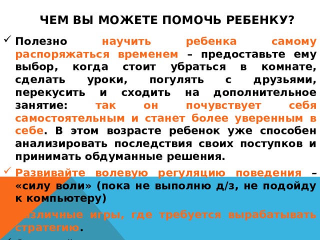Чем Вы можете помочь ребенку? Полезно научить ребенка самому распоряжаться временем – предоставьте ему выбор, когда стоит убраться в комнате, сделать уроки, погулять с друзьями, перекусить и сходить на дополнительное занятие: так он почувствует себя самостоятельным и станет более уверенным в себе . В этом возрасте ребенок уже способен анализировать последствия своих поступков и принимать обдуманные решения. Развивайте волевую регуляцию поведения – «силу воли» (пока не выполню д/з, не подойду к компьютеру) Различные игры, где требуется вырабатывать стратегию . Создавайте условия для проявления и развития самостоятельности вашего ребенка. У ребенка уже обязательно должны быть домашние обязанности, за выполнение которых он несет ответственность. Обязательно отмечайте все успехи ребенка. 