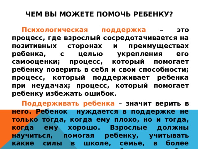 Чем Вы можете помочь ребенку?   Психологическая поддержка – это процесс, где взрослый сосредотачивается на позитивных сторонах и преимуществах ребенка, с целью укрепления его самооценки; процесс, который помогает ребенку поверить в себя и свои способности; процесс, который поддерживает ребенка при неудачах; процесс, который помогает ребенку избежать ошибок.    Поддерживать ребенка – значит верить в него. Ребенок нуждается в поддержке не только тогда, когда ему плохо, но и тогда, когда ему хорошо. Взрослые должны научиться, помогая ребенку, учитывать какие силы в школе, семье, в более широком окружении ребенка способны привести его к разочарованию в самом себе.    