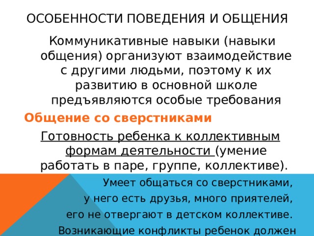 Особенности поведения и общения  Коммуникативные навыки (навыки общения) организуют взаимодействие с другими людьми, поэтому к их развитию в основной школе предъявляются особые требования Общение со сверстниками Готовность ребенка к коллективным формам деятельности (умение работать в паре, группе, коллективе). Умеет общаться со сверстниками, у него есть друзья, много приятелей, его не отвергают в детском коллективе. Возникающие конфликты ребенок должен стараться самостоятельно разрешать мирным путем. 