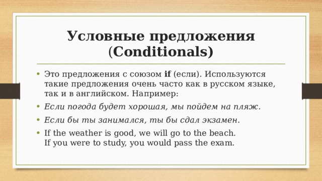 Условные предложения ( Conditionals) Это предложения с союзом if (если). Используются такие предложения очень часто как в русском языке, так и в английском. Например: Если погода будет хорошая, мы пойдем на пляж. Если бы ты занимался, ты бы сдал экзамен. If the weather is good, we will go to the beach.  If you were to study, you would pass the exam. 