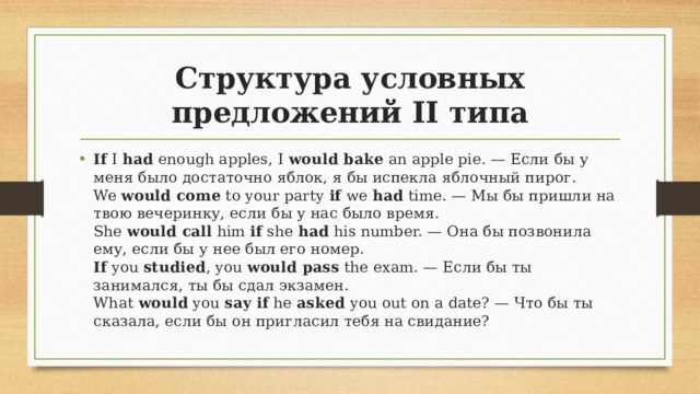 Структура условных предложений II типа If I had enough apples, I would bake an apple pie. — Если бы у меня было достаточно яблок, я бы испекла яблочный пирог.  We would come to your party if we had time. — Мы бы пришли на твою вечеринку, если бы у нас было время.  She would call him if she had his number. — Она бы позвонила ему, если бы у нее был его номер.  If you studied , you would pass the exam. — Если бы ты занимался, ты бы сдал экзамен.  What would you say if he asked you out on a date? — Что бы ты сказала, если бы он пригласил тебя на свидание? 
