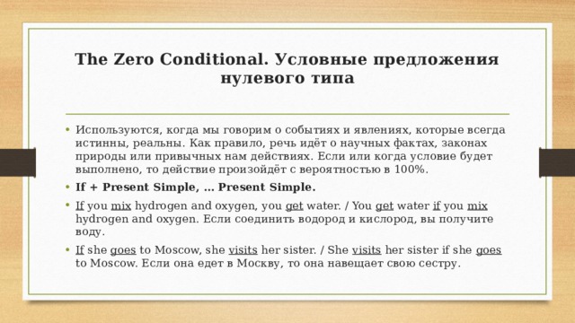 The Zero Conditional. Условные предложения нулевого типа   Используются, когда мы говорим о событиях и явлениях, которые всегда истинны, реальны. Как правило, речь идёт о научных фактах, законах природы или привычных нам действиях. Если или когда условие будет выполнено, то действие произойдёт с вероятностью в 100%. If + Present Simple, … Present Simple. If you mix hydrogen and oxygen, you get water. / You get water if you mix hydrogen and oxygen. Если соединить водород и кислород, вы получите воду. If she goes to Moscow, she visits her sister. / She visits her sister if she goes to Moscow. Если она едет в Москву, то она навещает свою сестру. 