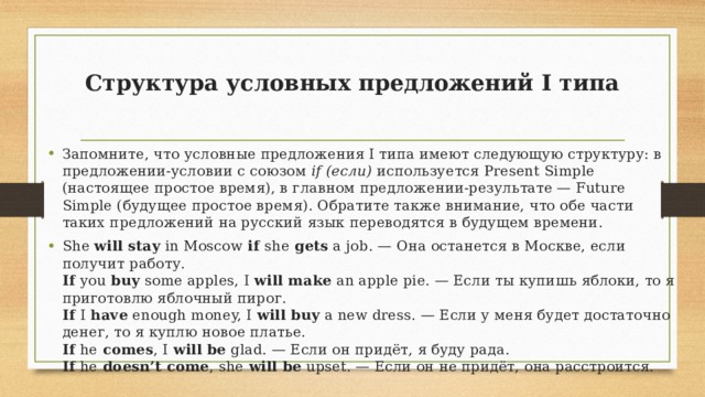 Структура условных предложений I типа   Запомните, что условные предложения I типа имеют следующую структуру: в предложении-условии с союзом if (если) используется Present Simple (настоящее простое время), в главном предложении-результате — Future Simple (будущее простое время). Обратите также внимание, что обе части таких предложений на русский язык переводятся в будущем времени. She will stay in Moscow if she gets a job. — Она останется в Москве, если получит работу.  If you buy some apples, I will make an apple pie. — Если ты купишь яблоки, то я приготовлю яблочный пирог.  If I have enough money, I will buy a new dress. — Если у меня будет достаточно денег, то я куплю новое платье.  If he comes , I will be glad. — Если он придёт, я буду рада.  If he doesn’t come , she will be upset. — Если он не придёт, она расстроится. 