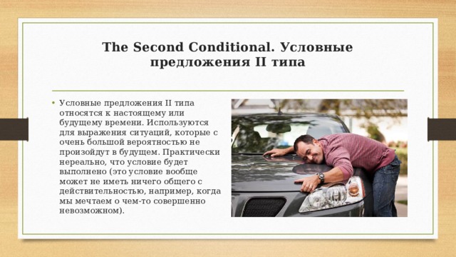 The Second Conditional. Условные предложения II типа   Условные предложения II типа относятся к настоящему или будущему времени. Используются для выражения ситуаций, которые с очень большой вероятностью не произойдут в будущем. Практически нереально, что условие будет выполнено (это условие вообще может не иметь ничего общего с действительностью, например, когда мы мечтаем о чем-то совершенно невозможном). 