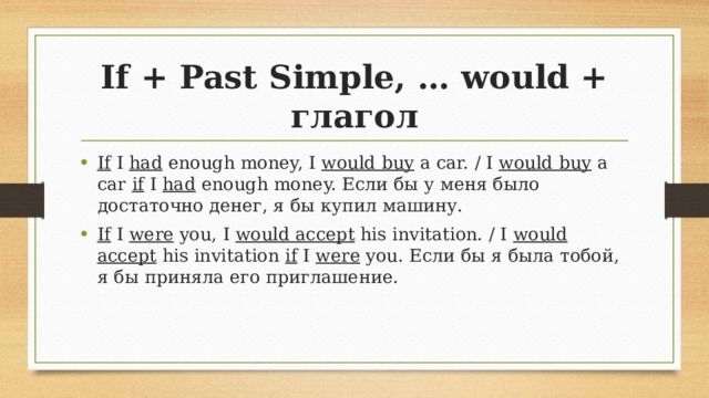 If + Past Simple, … would + глагол If I had enough money, I would buy a car. / I would buy a car if I had enough money. Если бы у меня было достаточно денег, я бы купил машину. If I were you, I would accept his invitation. / I would accept his invitation if I were you. Если бы я была тобой, я бы приняла его приглашение. 