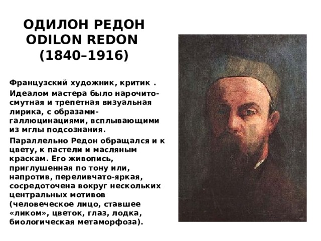 ОДИЛОН РЕДОН ODILON REDON  (1840–1916) Французский художник, критик . Идеалом мастера было нарочито-смутная и трепетная визуальная лирика, с образами-галлюцинациями, всплывающими из мглы подсознания. Параллельно Редон обращался и к цвету, к пастели и масляным краскам. Его живопись, приглушенная по тону или, напротив, переливчато-яркая, сосредоточена вокруг нескольких центральных мотивов (человеческое лицо, ставшее «ликом», цветок, глаз, лодка, биологическая метаморфоза). 